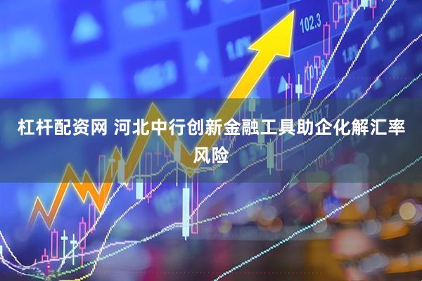 杠杆配资网 河北中行创新金融工具助企化解汇率风险