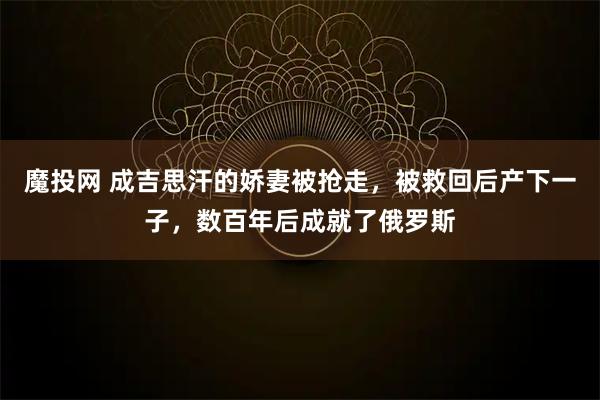 魔投网 成吉思汗的娇妻被抢走，被救回后产下一子，数百年后成就了俄罗斯