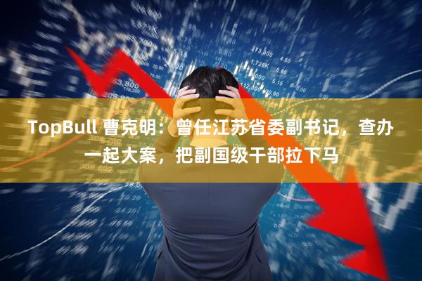 TopBull 曹克明:曾任江苏省委副书记,查办一起大案,把副国级干部拉下马