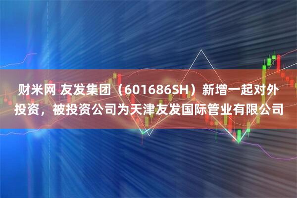 财米网 友发集团（601686SH）新增一起对外投资，被投资公司为天津友发国际管业有限公司