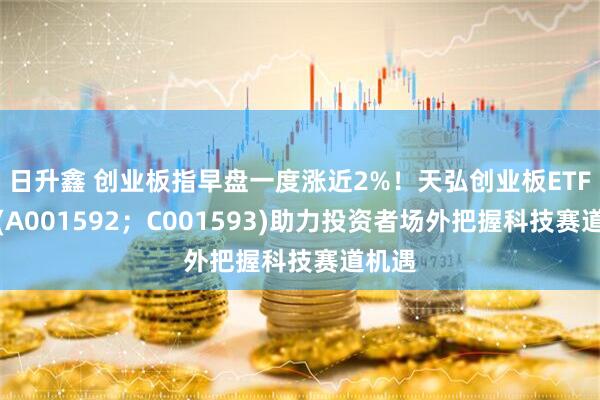 日升鑫 创业板指早盘一度涨近2%!天弘创业板ETF联接(A001592;C001593)助力投资者场外把握科技赛道机遇