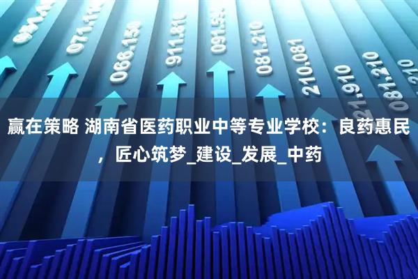 赢在策略 湖南省医药职业中等专业学校:良药惠民,匠心筑梦_建设_发展_中药