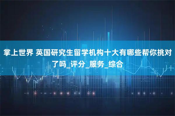 掌上世界 英国研究生留学机构十大有哪些帮你挑对了吗_评分_服务_综合
