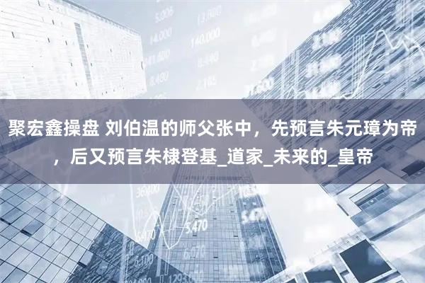 聚宏鑫操盘 刘伯温的师父张中,先预言朱元璋为帝,后又预言朱棣登基_道家_未来的_皇帝