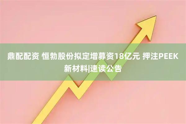 鼎配配资 恒勃股份拟定增募资18亿元 押注PEEK新材料|速读公告