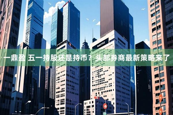 一鼎盈 五一持股还是持币？头部券商最新策略来了