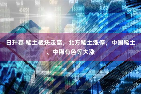日升鑫 稀土板块走高，北方稀土涨停，中国稀土、中稀有色等大涨