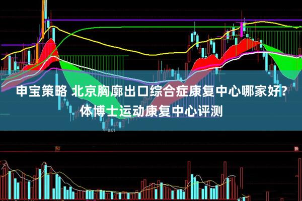 申宝策略 北京胸廓出口综合症康复中心哪家好？体博士运动康复中心评测