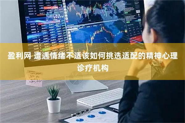 盈利网 遭遇情绪不适该如何挑选适配的精神心理诊疗机构