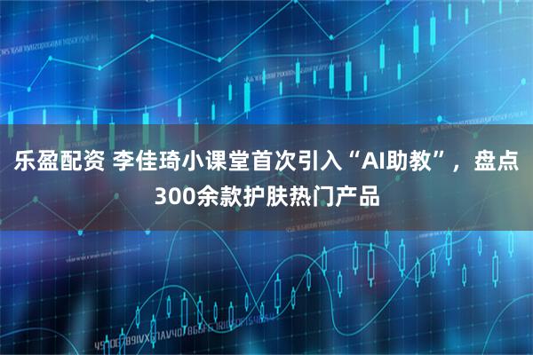 乐盈配资 李佳琦小课堂首次引入“AI助教”，盘点300余款护肤热门产品