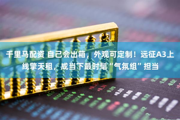 千里马配资 自己会出箱，外观可定制！远征A3上线擎天租，成当下最时髦“气氛组”担当