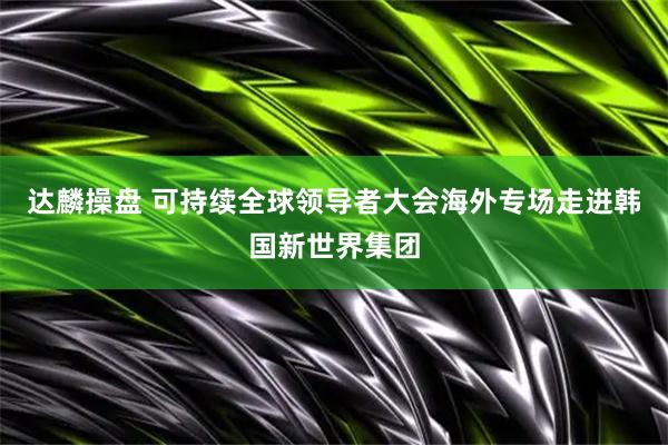 达麟操盘 可持续全球领导者大会海外专场走进韩国新世界集团