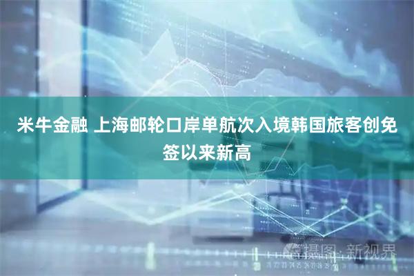 米牛金融 上海邮轮口岸单航次入境韩国旅客创免签以来新高