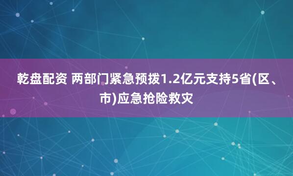 乾盘配资 两部门紧急预拨1.2亿元支持5省(区、市)应急抢险救灾