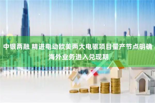 中银两融 精进电动欧美两大电驱项目量产节点明确 海外业务进入兑现期