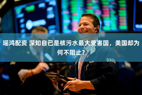 瑶鸿配资 深知自己是核污水最大受害国，美国却为何不阻止？
