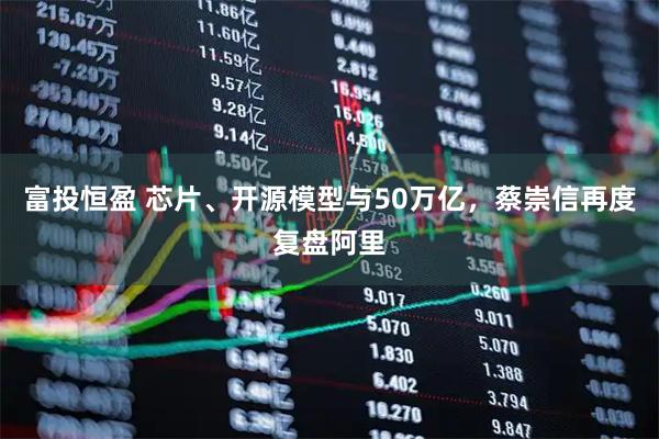 富投恒盈 芯片、开源模型与50万亿，蔡崇信再度复盘阿里