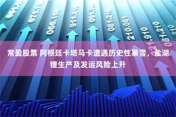 常盈股票 阿根廷卡塔马卡遭遇历史性暴雪，盐湖锂生产及发运风险上升