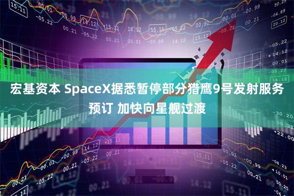 宏基资本 SpaceX据悉暂停部分猎鹰9号发射服务预订 加快向星舰过渡