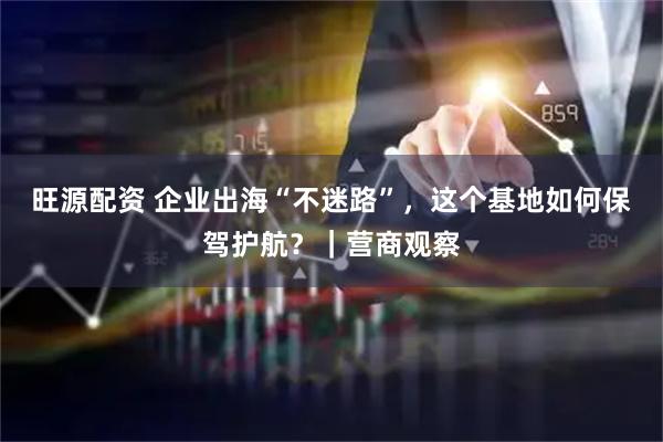旺源配资 企业出海“不迷路”，这个基地如何保驾护航？｜营商观察