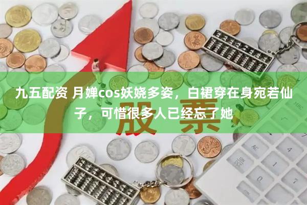 九五配资 月婵cos妖娆多姿，白裙穿在身宛若仙子，可惜很多人已经忘了她