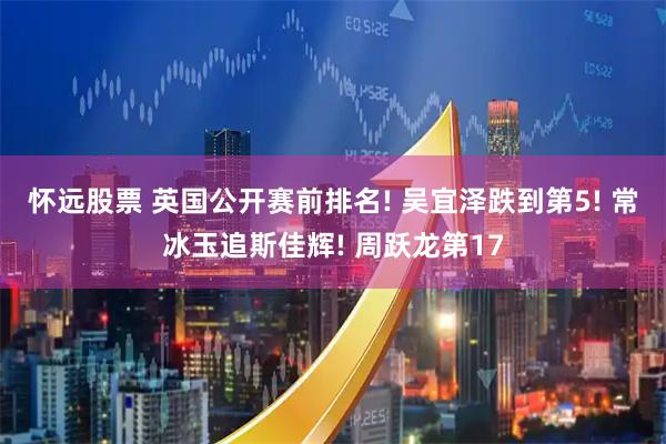 怀远股票 英国公开赛前排名! 吴宜泽跌到第5! 常冰玉追斯佳辉! 周跃龙第17