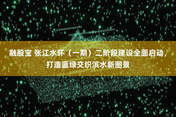 融股宝 张江水环（一期）二阶段建设全面启动，打造蓝绿交织滨水新图景
