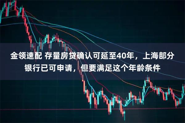 金领速配 存量房贷确认可延至40年，上海部分银行已可申请，但要满足这个年龄条件